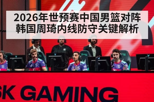2026年世预赛中国男篮对阵韩国周琦内线防守关键解析